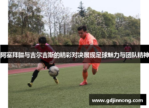 阿塞拜疆与吉尔吉斯的精彩对决展现足球魅力与团队精神